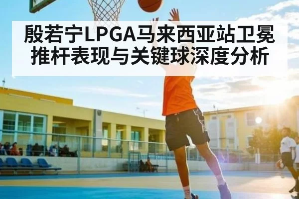 殷若宁LPGA马来西亚站卫冕推杆表现与关键球深度分析